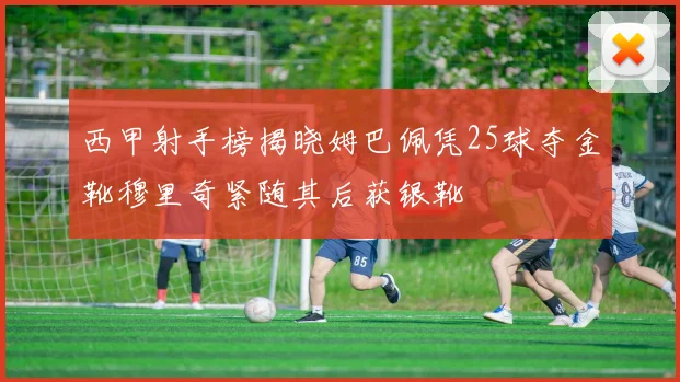 西甲射手榜揭晓姆巴佩凭25球夺金靴穆里奇紧随其后获银靴