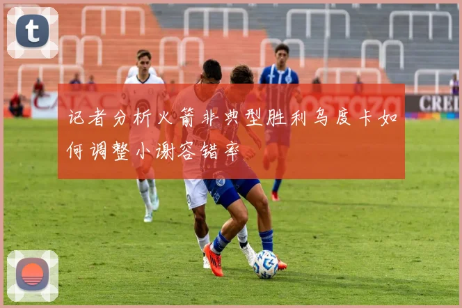 记者分析火箭非典型胜利乌度卡如何调整小谢容错率