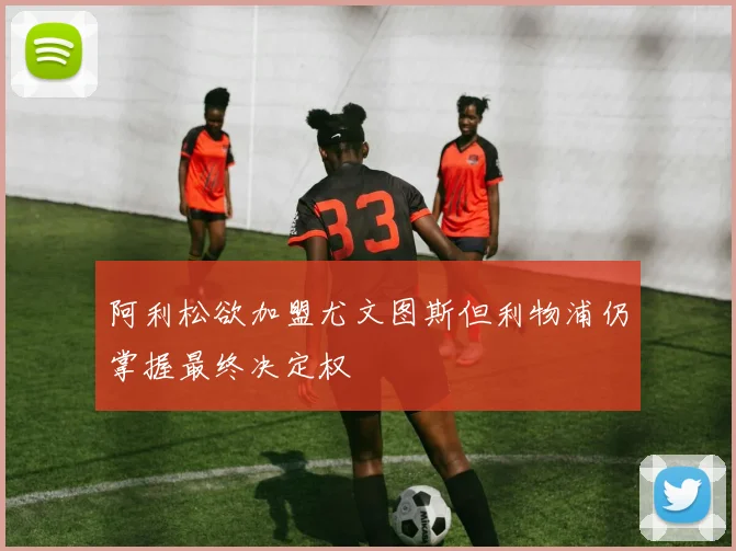 阿利松欲加盟尤文图斯但利物浦仍掌握最终决定权