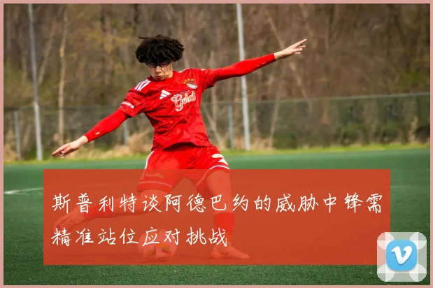 斯普利特谈阿德巴约的威胁中锋需精准站位应对挑战