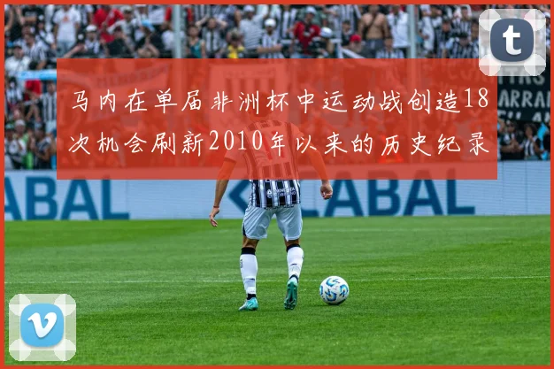 马内在单届非洲杯中运动战创造18次机会刷新2010年以来的历史纪录
