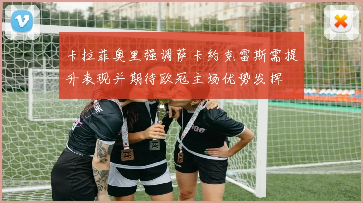 卡拉菲奥里强调萨卡约克雷斯需提升表现并期待欧冠主场优势发挥