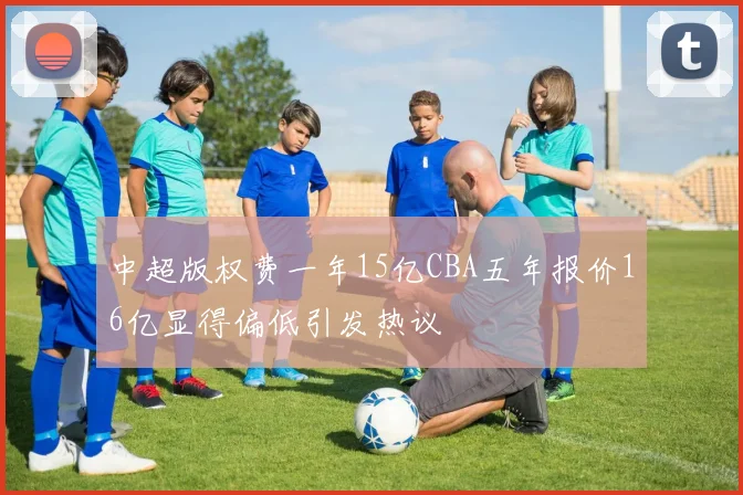 中超版权费一年15亿CBA五年报价16亿显得偏低引发热议