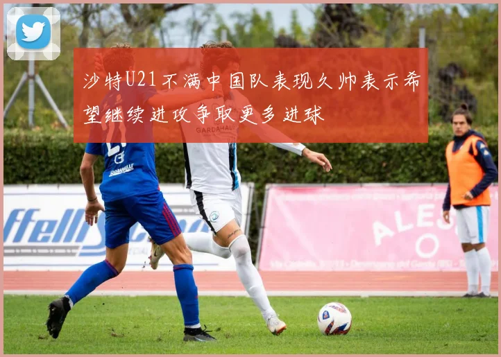 沙特U21不满中国队表现久帅表示希望继续进攻争取更多进球