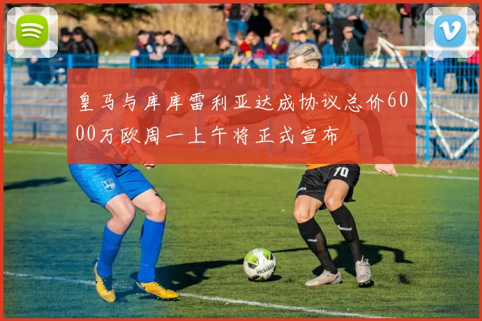 皇马与库库雷利亚达成协议总价6000万欧周一上午将正式宣布