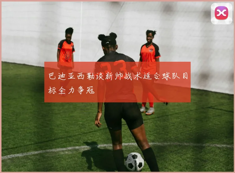 巴迪亚西勒谈新帅战术适合球队目标全力争冠