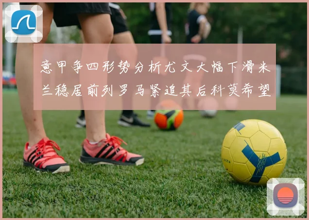 意甲争四形势分析尤文大幅下滑米兰稳居前列罗马紧追其后科莫希望渺茫