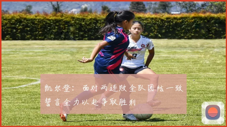 凯尔登：面对两连败全队团结一致誓言全力以赴争取胜利