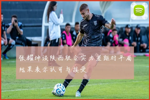 张耀坤谈陕西联合实力差距对平局结果表示认可与接受