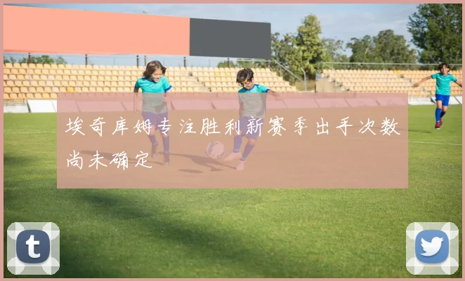 埃奇库姆专注胜利新赛季出手次数尚未确定